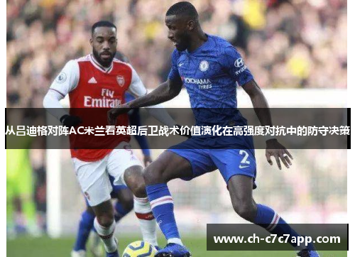 从吕迪格对阵AC米兰看英超后卫战术价值演化在高强度对抗中的防守决策 从吕迪格对阵AC米兰看英超后卫战术价值演化在高强度对抗中的防守决策