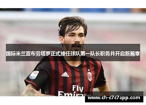 国际米兰宣布劳塔罗正式接任球队第一队长职务并开启新篇章